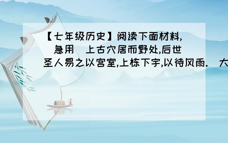 【七年级历史】阅读下面材料,（急用）上古穴居而野处,后世圣人易之以宫室,上栋下宇,以待风雨.（大意是：上古时代,人们住在野外的山洞里.后来圣人建造房屋,以躲避风雨严寒.）——《周