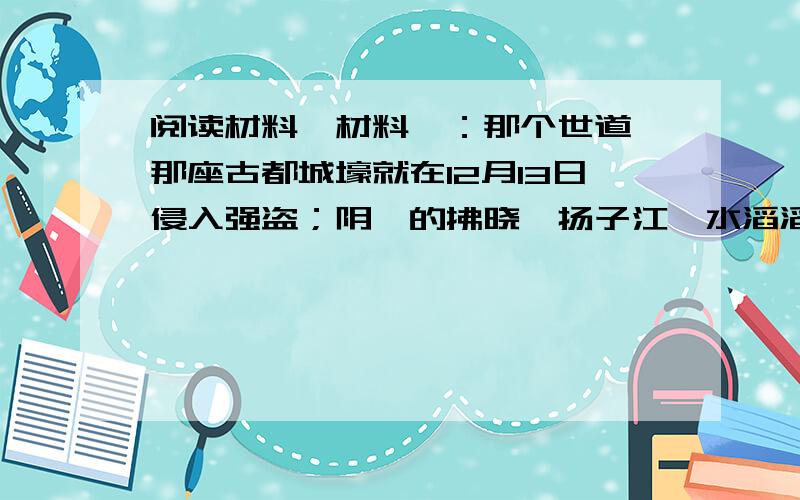 阅读材料,材料一：那个世道,那座古都城壕就在12月13日侵入强盗；阴霾的拂晓,扬子江,水滔滔,到处都是轰隆隆的枪炮.那个世道,那些善良同胞就在12月13日陷入噩兆；荒芜的山坳,冷风吹,月高