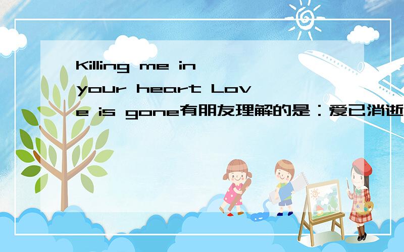 Killing me in your heart Love is gone有朋友理解的是：爱已消逝 但我永驻你心 我理解的是：你的心杀死了我（被你的绝清所毁灭）,爱已远逝请问正确的翻译是?KILL有忘记的意思？