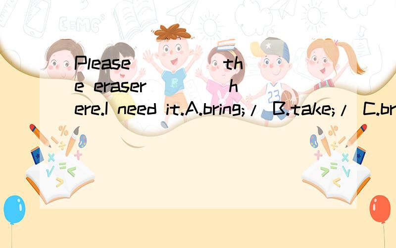 Please ____ the eraser____ here.I need it.A.bring;/ B.take;/ C.bring;to填哪个?请说明理由Thank's!