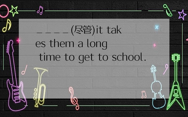 ____(尽管)it takes them a long time to get to school.