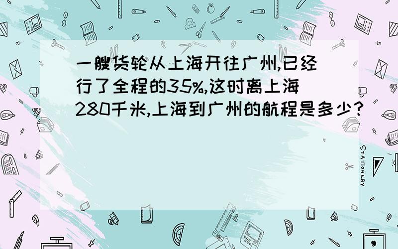 一艘货轮从上海开往广州,已经行了全程的35%,这时离上海280千米,上海到广州的航程是多少?