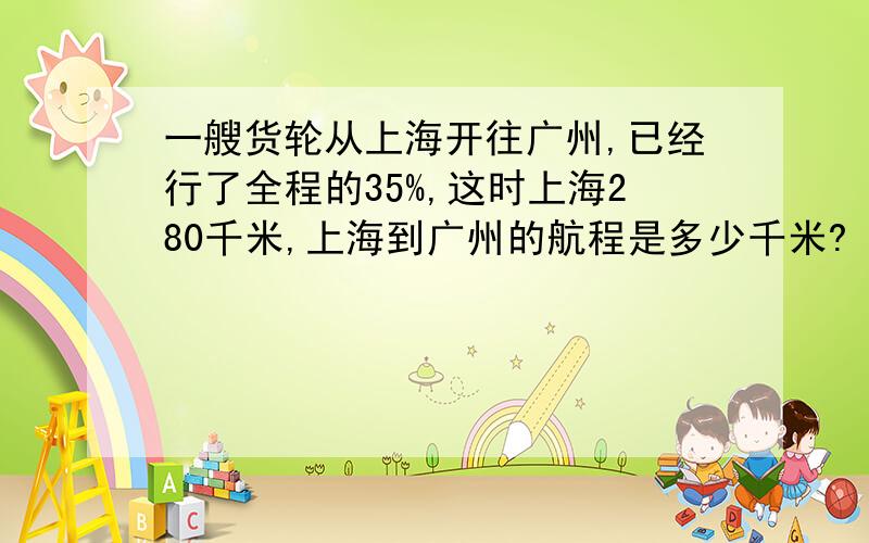 一艘货轮从上海开往广州,已经行了全程的35%,这时上海280千米,上海到广州的航程是多少千米?