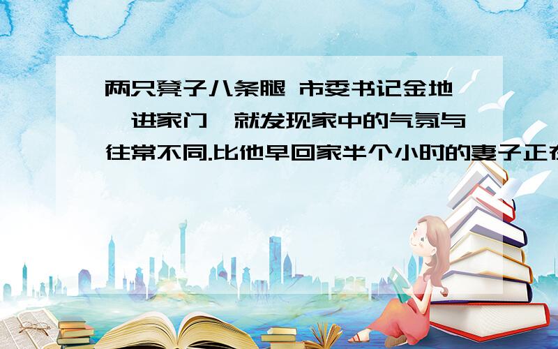 两只凳子八条腿 市委书记金地一进家门,就发现家中的气氛与往常不同.比他早回家半个小时的妻子正在生闷气.于是,他故意把口吻放得轻松些：“老婆子我回来了!” 妻子转过身：“人家给你