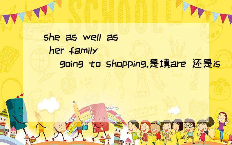 she as well as her family ( ) going to shopping.是填are 还是is