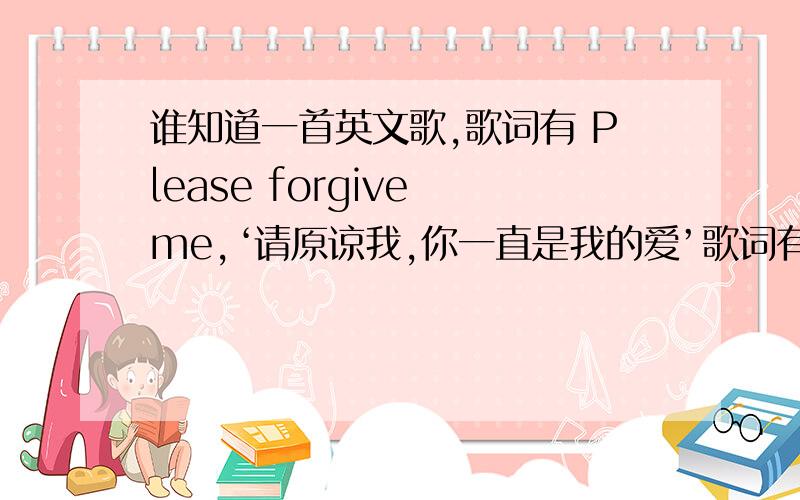 谁知道一首英文歌,歌词有 Please forgive me,‘请原谅我,你一直是我的爱’歌词有 Please forgive me,中文意思‘请原谅我,你一直是我的爱’歌词的中文意思有“请原谅我,你一直是我的爱”,等等的,