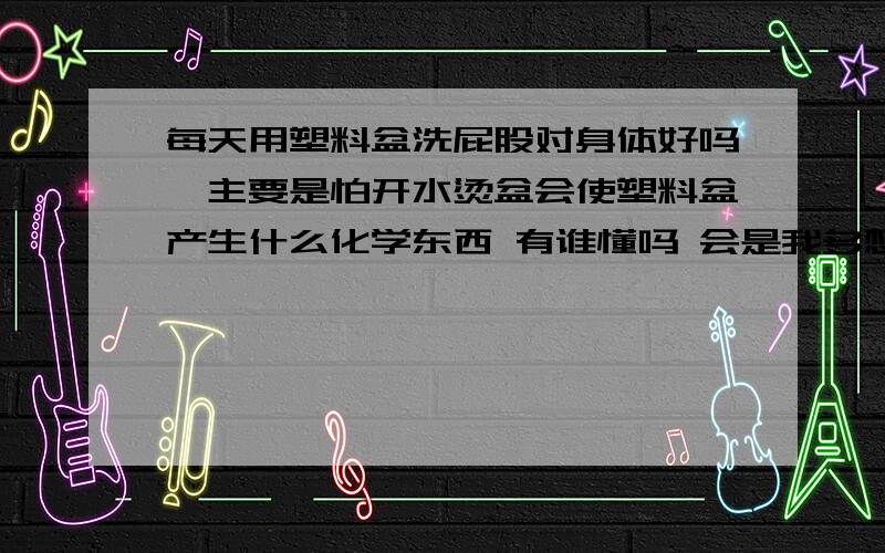 每天用塑料盆洗屁股对身体好吗,主要是怕开水烫盆会使塑料盆产生什么化学东西 有谁懂吗 会是我多想吗