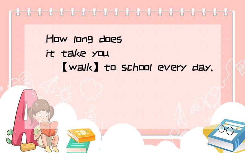 How long does it take you （ ）【walk】to school every day.