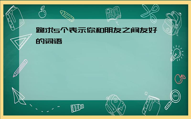 跪求5个表示你和朋友之间友好的词语