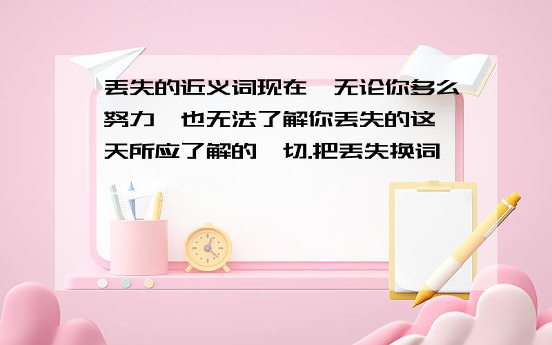 丢失的近义词现在,无论你多么努力,也无法了解你丢失的这一天所应了解的一切.把丢失换词