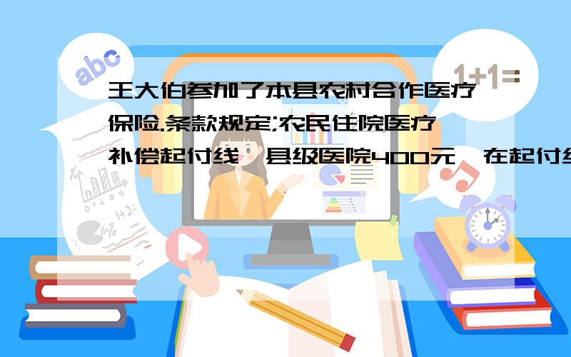 王大伯参加了本县农村合作医疗保险.条款规定;农民住院医疗补偿起付线,县级医院400元,在起付线以上的部分按45%补偿.今年王大伯患急性肠炎在县人民医院住院治疗25天,共计医疗费8000元.按规