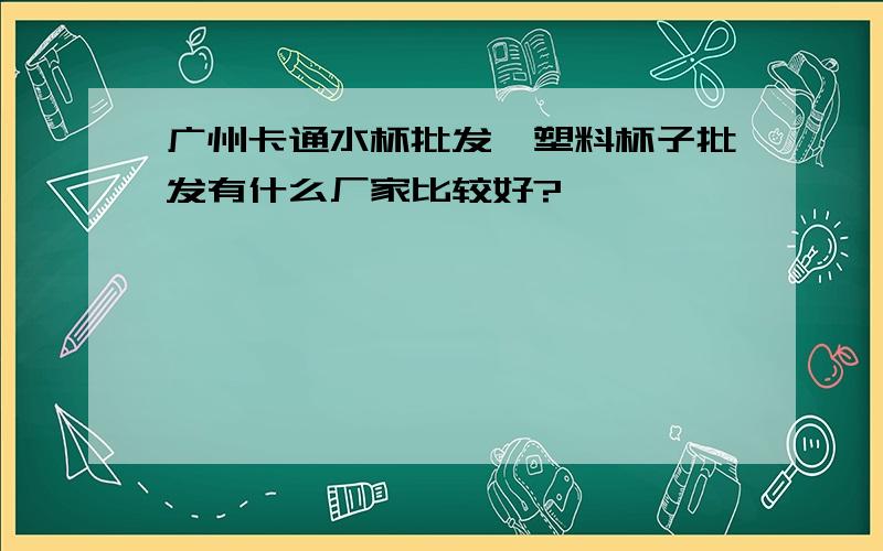 广州卡通水杯批发、塑料杯子批发有什么厂家比较好?