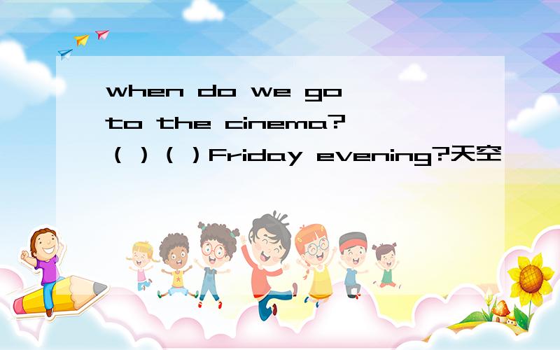 when do we go to the cinema?（）（）Friday evening?天空