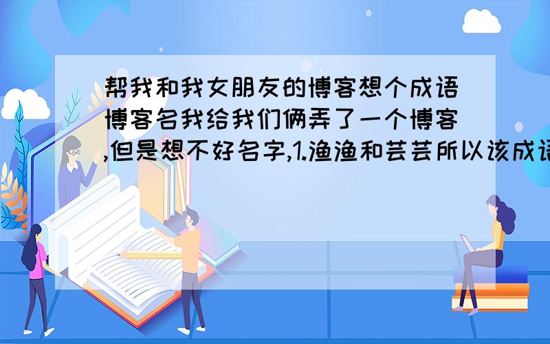 帮我和我女朋友的博客想个成语博客名我给我们俩弄了一个博客,但是想不好名字,1.渔渔和芸芸所以该成语中要带“鱼”和“芸”两个字,可以为谐音2.成语最好是能和爱情主题相对应.（PS:如