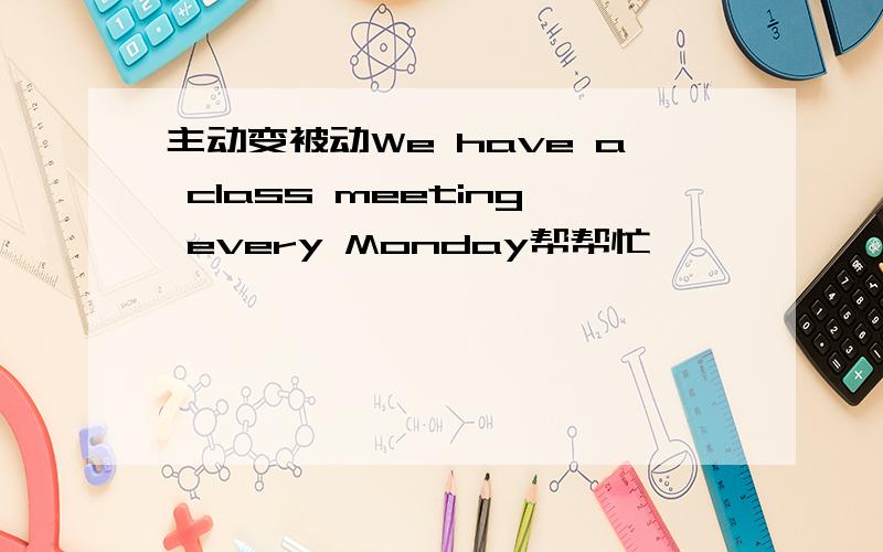 主动变被动We have a class meeting every Monday帮帮忙