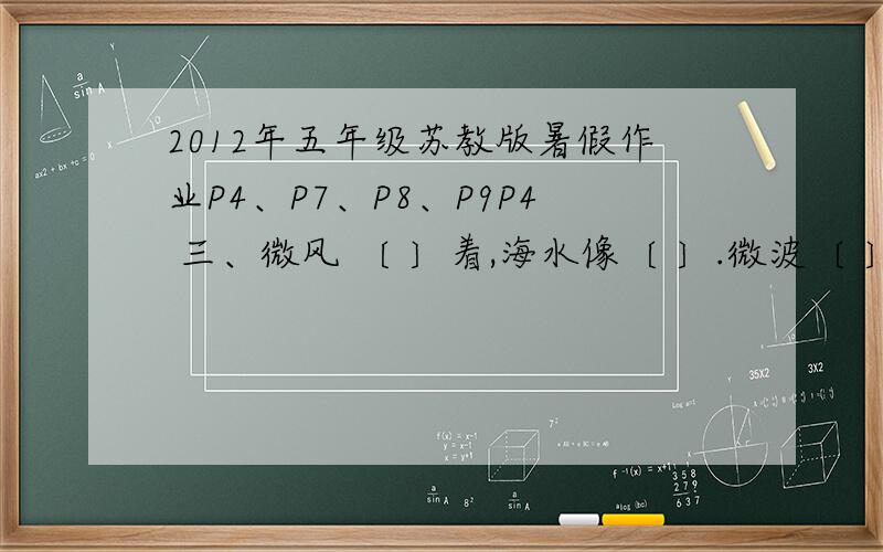 2012年五年级苏教版暑假作业P4、P7、P8、P9P4 三、微风 〔 〕着,海水像〔 〕.微波〔 〕,仿佛〔 〕P7 二、例：白雪〔纷纷〕杨柳〔依依〕做：明月〔 〕,芳草〔 〕,流水〔 〕P8 二、写一段话,介