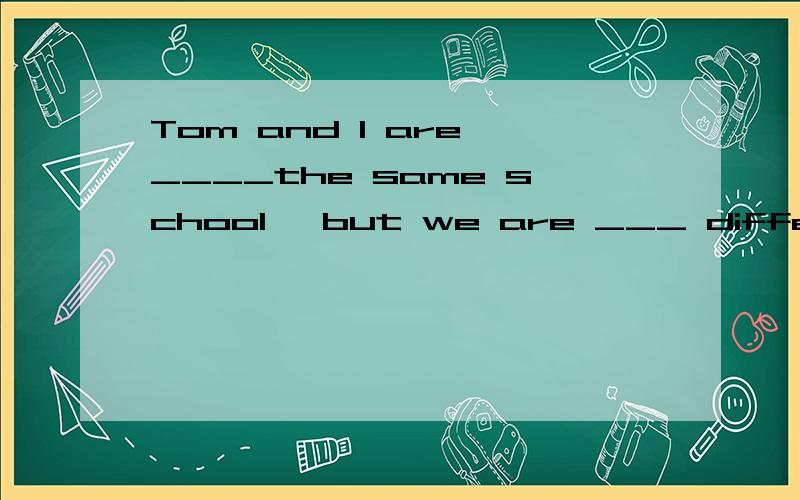 Tom and I are ____the same school ,but we are ___ different classes .空格里应填啥介词?