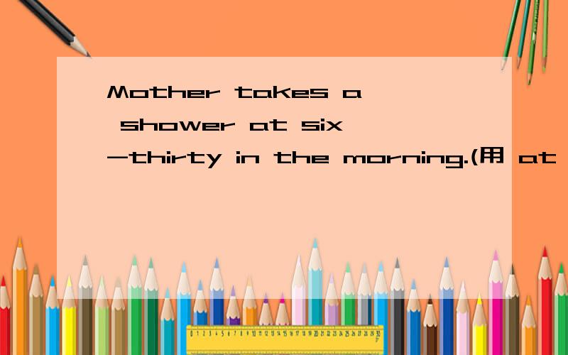 Mother takes a shower at six-thirty in the morning.(用 at six-thirty 进行提问）