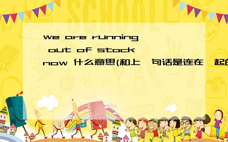 we are running out of stock now 什么意思(和上一句话是连在一起的哦）