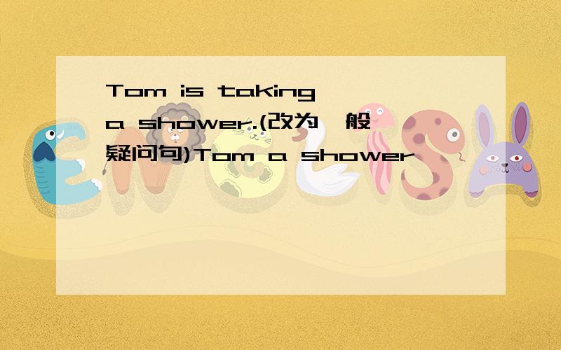 Tom is taking a shower.(改为一般疑问句)Tom a shower