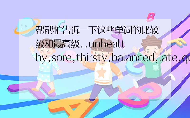 帮帮忙告诉一下这些单词的比较级和最高级..unhealthy,sore,thirsty,balanced,late,quick,free,sick,excited,fast.家里的字典没法查...(确定了再说,表害我)