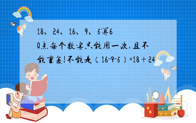 18、24、16、9、5算60点每个数字只能用一次,且不能重复!不能是（16-9-5）*18+24