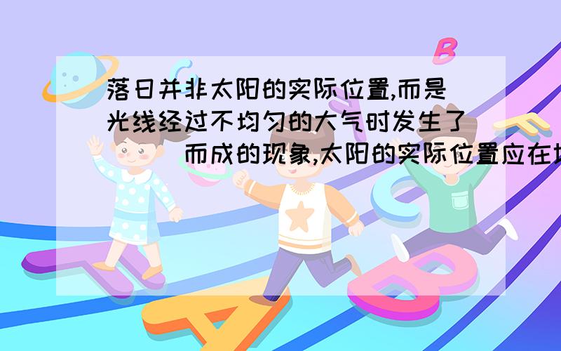 落日并非太阳的实际位置,而是光线经过不均匀的大气时发生了___而成的现象,太阳的实际位置应在地平线之上还是之下?