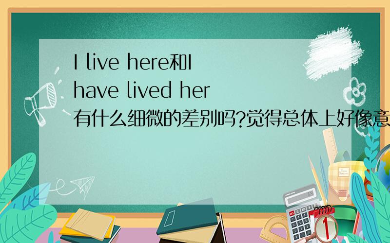 I live here和I have lived her有什么细微的差别吗?觉得总体上好像意思变动不是很大吧?好像翻译上没有太大区分,或者有什么细微的隐藏含义吗?谢谢!