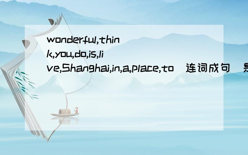 wonderful,think,you,do,is,live,Shanghai,in,a,place,to(连词成句）是问句