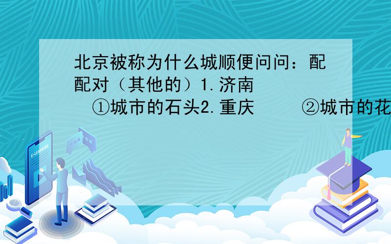 北京被称为什么城顺便问问：配配对（其他的）1.济南     ①城市的石头2.重庆     ②城市的花朵3.南京     ③城市的冰4.广州     ④城市的雾5.拉萨     ⑤城市的河流6.昆明     ⑥城市的海7.北京