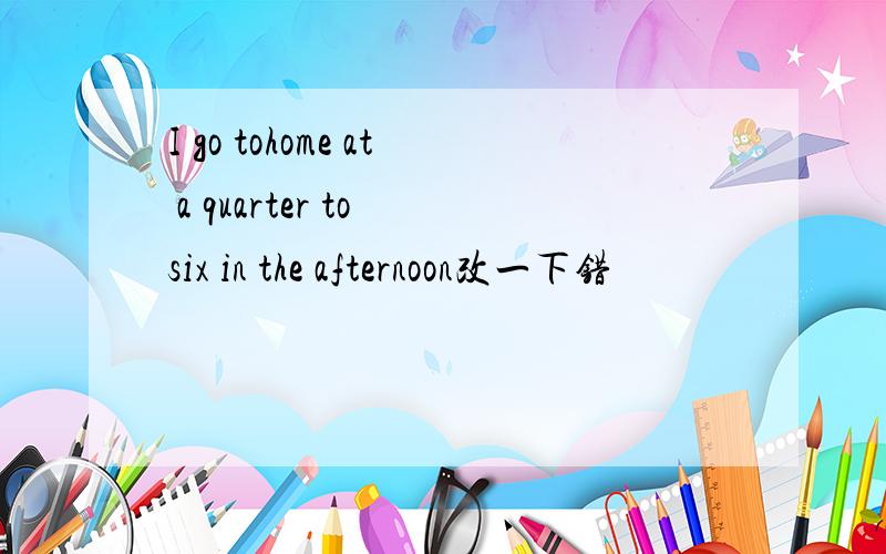 I go tohome at a quarter to six in the afternoon改一下错