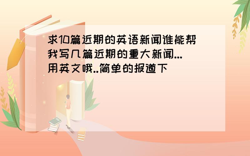 求10篇近期的英语新闻谁能帮我写几篇近期的重大新闻...用英文哦..简单的报道下