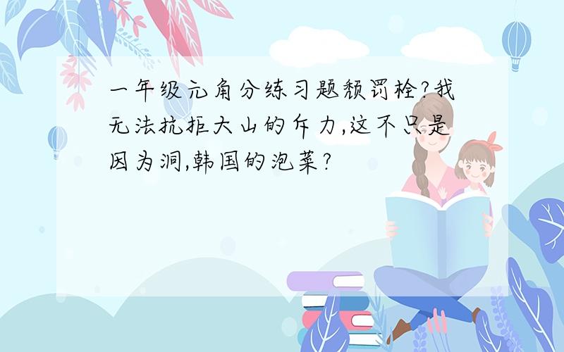 一年级元角分练习题颓罚栓?我无法抗拒大山的斥力,这不只是因为洞,韩国的泡菜?