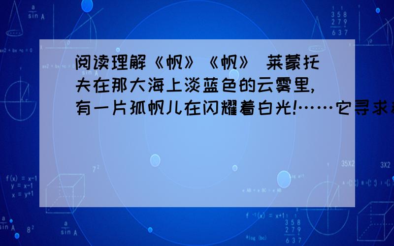 阅读理解《帆》《帆》 莱蒙托夫在那大海上淡蓝色的云雾里,有一片孤帆儿在闪耀着白光!……它寻求着什么,在遥远的异地?它抛下什么,在可爱的故乡?……波涛在汹涌——海风在呼啸,桅杆在