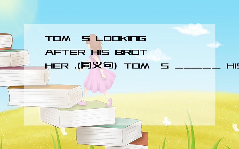 TOM`S LOOKING AFTER HIS BROTHER .(同义句) TOM`S _____ HIS BROTHER .