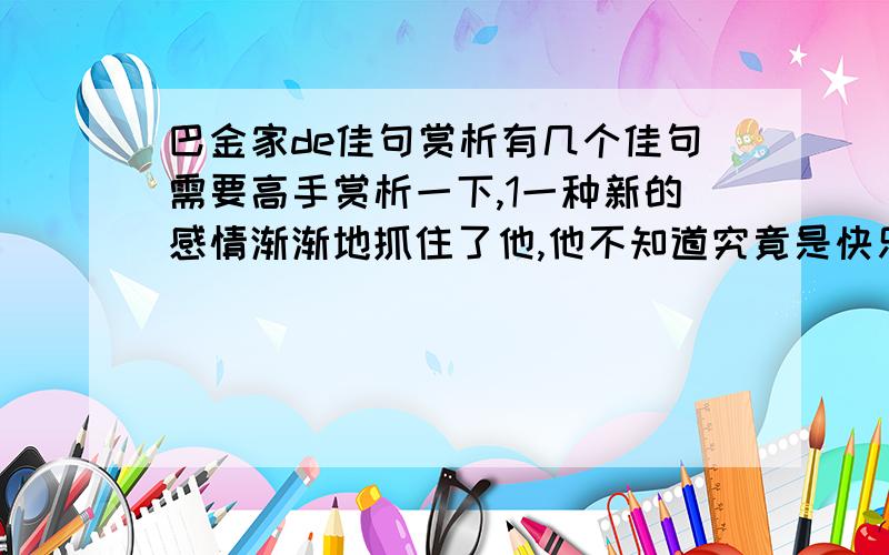 巴金家de佳句赏析有几个佳句需要高手赏析一下,1一种新的感情渐渐地抓住了他,他不知道究竟是快乐还是悲伤.但是他清清楚楚地知道 他离开家了.他的眼前是连接不断的绿水.这水只是不停地