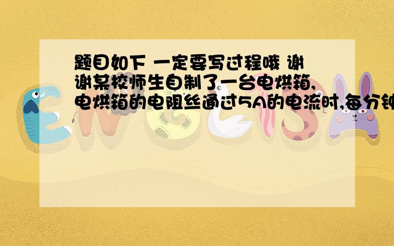 题目如下 一定要写过程哦 谢谢某校师生自制了一台电烘箱,电烘箱的电阻丝通过5A的电流时,每分钟可产生6.6X10^4焦耳的热量.求：（1）此时电阻丝的电功率（2）此时电阻丝的电阻（3）此时电