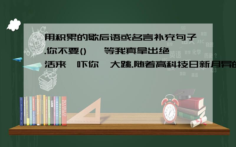 用积累的歇后语或名言补充句子.你不要() ,等我真拿出绝活来,吓你一大跳.随着高科技日新月异的发展,人们的日子那是().我现在都是(),你还要我帮你,叫我哪里顾得过来呀!