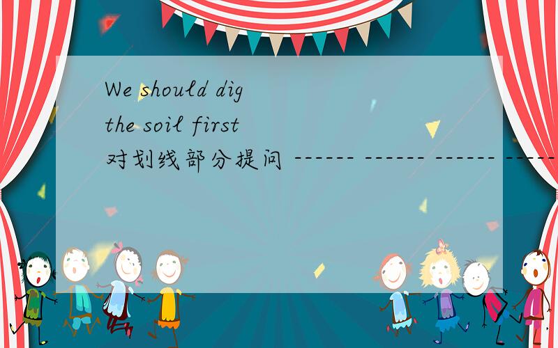 We should dig the soil first对划线部分提问 ------ ------ ------ ------ first?————---