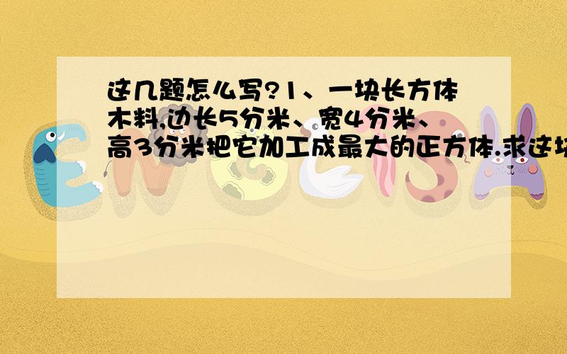 这几题怎么写?1、一块长方体木料,边长5分米、宽4分米、高3分米把它加工成最大的正方体.求这块木料的利用率?2(1)、爸爸要给小麦施农药,按药液上的说明,这种药液必须稀释成5%的药水后,才