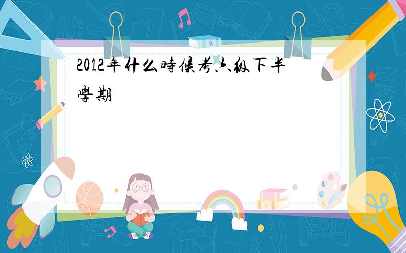 2012年什么时候考六级下半学期