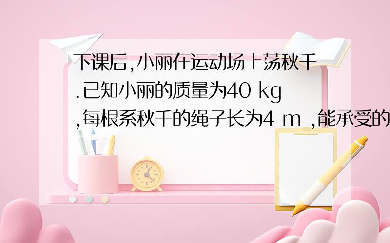 下课后,小丽在运动场上荡秋千.已知小丽的质量为40 kg,每根系秋千的绳子长为4 m ,能承受的最大张力是300N.如右图,当秋千板摆到最低点时,m/s.（g =10m/s2,小丽看成质点处理,秋千绳、底座等不计