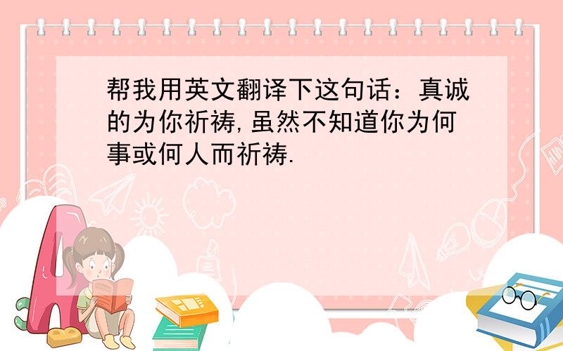 帮我用英文翻译下这句话：真诚的为你祈祷,虽然不知道你为何事或何人而祈祷.