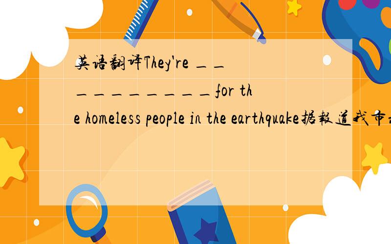 英语翻译They're __________for the homeless people in the earthquake据报道我市将新建一座大型图书馆___________________ a large new library will be built in our city