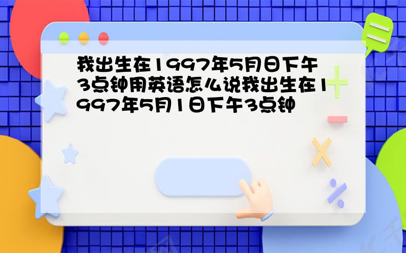 我出生在1997年5月日下午3点钟用英语怎么说我出生在1997年5月1日下午3点钟