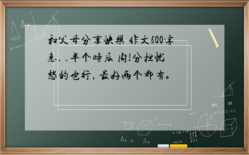 和父母分享快乐 作文500字急. .半个时辰 内!分担忧愁的也行，最好两个都有。