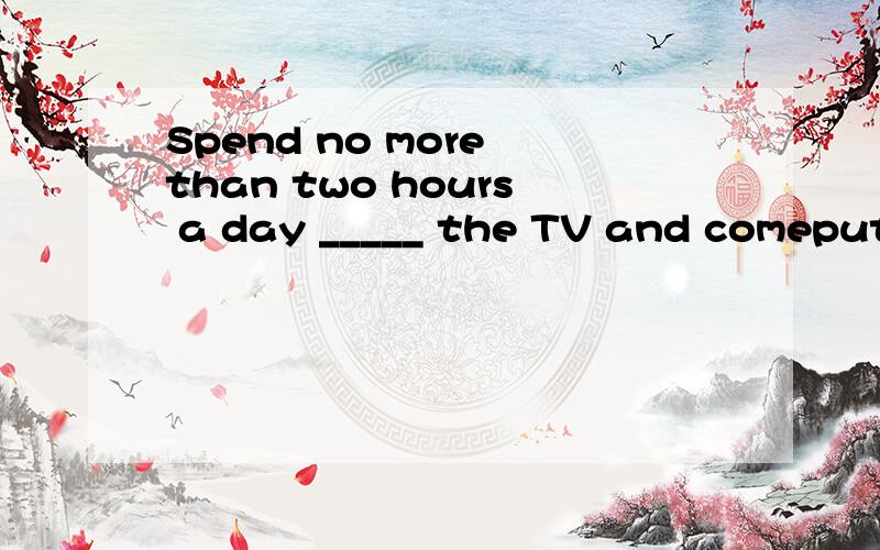 Spend no more than two hours a day _____ the TV and comeputer.填入一个适当的介词