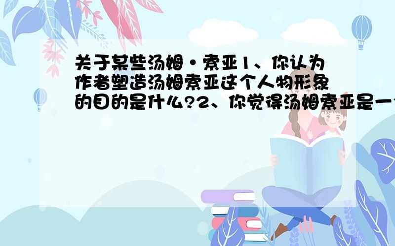 关于某些汤姆·索亚1、你认为作者塑造汤姆索亚这个人物形象的目的是什么?2、你觉得汤姆索亚是一个什么样的孩子?你是否欣赏他言谈举止?为什么?3、你希望经历汤姆索亚那样的历险生活吗?