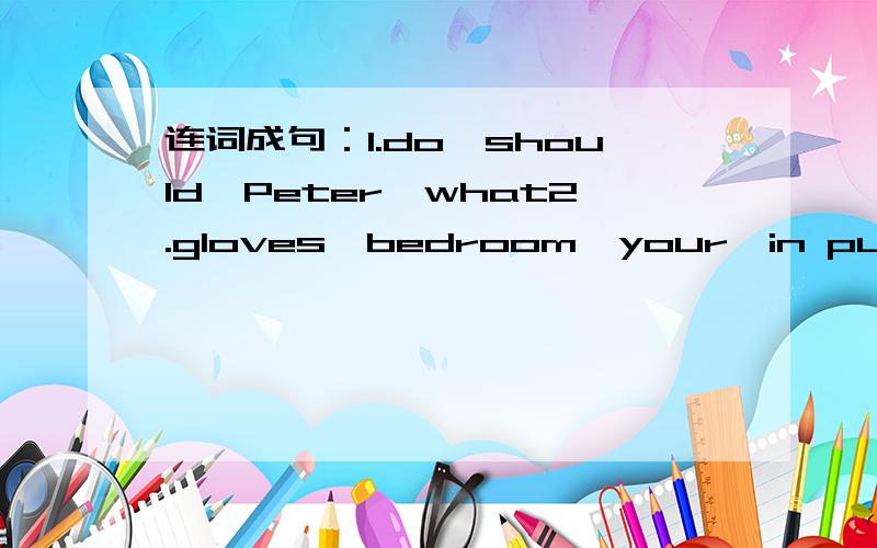 连词成句：1.do,should,Peter,what2.gloves,bedroom,your,in put,those3.lot,of,nails,there,a,in,the,are,box4.bag,whose,is,school,this二.用括号里单词适当形式填空We draw pictures with__(paint).  2.These are our books,those are__(they).  3