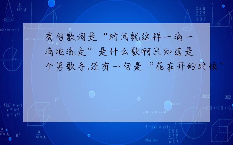 有句歌词是“时间就这样一滴一滴地流走”是什么歌啊只知道是个男歌手,还有一句是“花在开的时候”